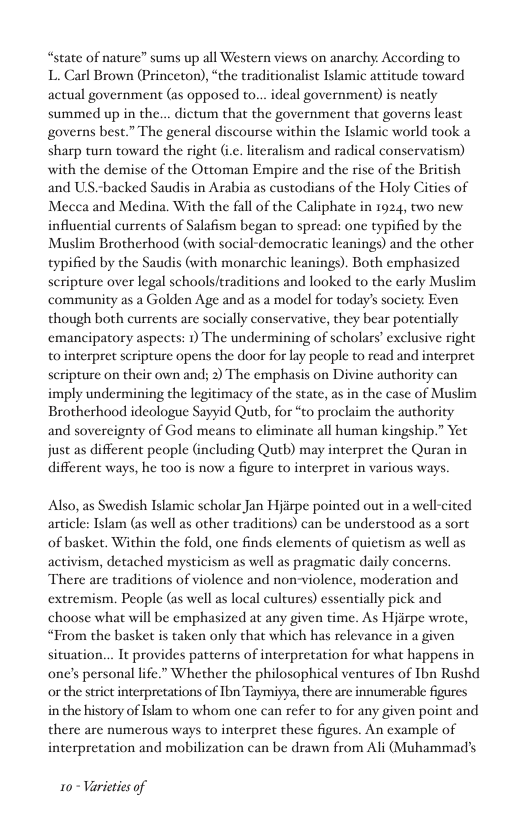 “state of nature” sums up all Western views on anarchy According to  L. Carl Brown (Princeton), “the traditionalist Islamic attitude toward actual government (as opposed to... ideal government) is neatly summed up in the... dictum that the government that governs least governs best.” The general discourse within the Islamic world took a sharp turn toward the right (i.e. literalism and radical conservatism) with the demise of the Ottoman Empire and the rise of the British and US -backed Saudis in Arabia as custodians of the Holy Cities of Mecea and Medina. With the fall of the Caliphate in 1924, two new influential currents of Salafism began to spread: one typified by the Muslim Brotherhood (with social-democratic leanings) and the other typified by the Saudis (with monarchic leanings). Both emphasized scripture over legal schools/traditions and looked to the early Muslim community as a Golden Age and as a model for today’s society Even though both currents are socially conservative, they bear potentially emancipatory aspects: 1) The undermining of scholars’ exclusive right to interpret scripture opens the door for lay people to read and interpret seripture on their own and; 2) The emphasis on Divine authority can imply undermining the legitimacy of the state, as in the case of Muslim Brotherhood ideologue Sayyid Qutb, for “to proclaim the authority and sovereignty of God means to eliminate all human kingship.” Yet just as different people (including Qutb) may interpret the Quran in different ways, he too is now a figure to interpret in various ways.  Also, as Swedish Islamic scholar Jan Hjirpe pointed out in a well-cited article: Islam (as well as other traditions) can be understood as a sort of basket. Within the fold, one finds elements of quictism as well as  ac  wism, detached mysticism as well as pragmatic daily concerns. There are traditions of violence and non-violence, moderation and extremism. People (as well as local cultures) essentially pick and choose what will be emphasized at any given time. As Hjirpe wrote, “From the basket s taken only that which has relevance in a given situation... It provides patterns of interpretation for what happens in one’s personal life.” Whether the philosophical ventures of Tbn Rushd or the strict interpretations of Ibn Taymiyya, there are innumerable figures in the history of Islam to whom one can refer to for any given point and there are numerous ways to interpret these figures. An example of interpretation and mobilization can be drawn from Ali (Muhammads  10~ Varicties of 